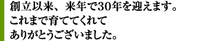 創立以来、来年で30余年を迎えます。これまで育ててくれてありがとうございました。