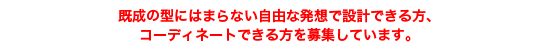 既成の型にはまらない自由な発想で設計できる方、コーディネートできる方を募集しています