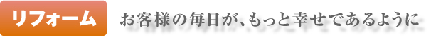 リフォーム｜　お客様の毎日が、もっと幸せであるように